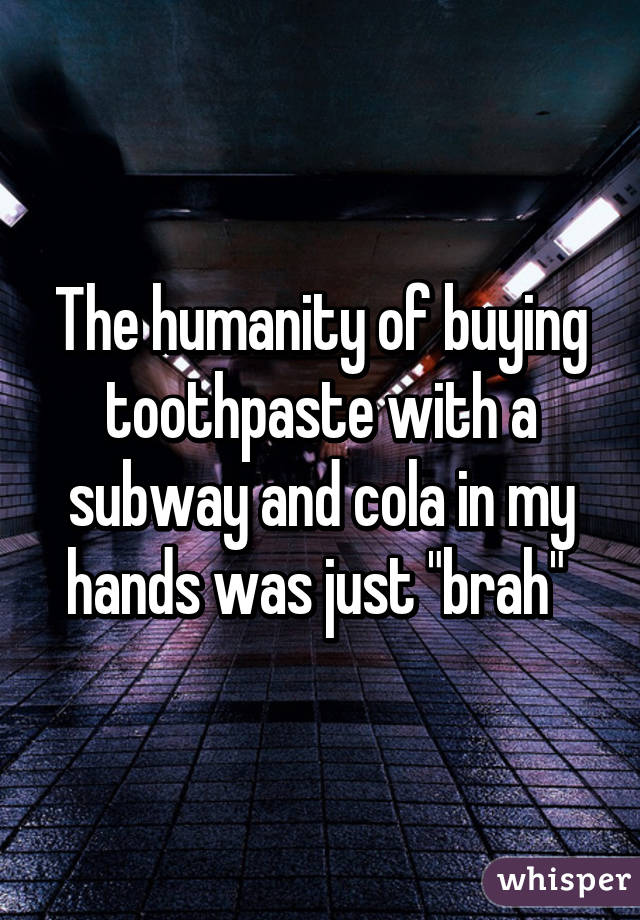 The humanity of buying toothpaste with a subway and cola in my hands was just "brah" 