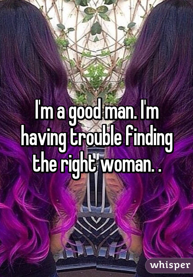 I'm a good man. I'm having trouble finding the right woman. .