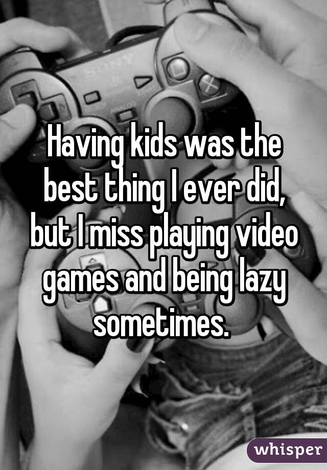 Having kids was the best thing I ever did, but I miss playing video games and being lazy sometimes. 