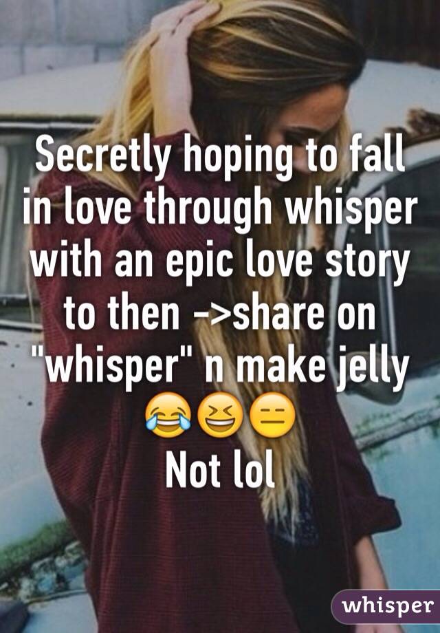 Secretly hoping to fall in love through whisper with an epic love story to then ->share on "whisper" n make jelly 
😂😆😑
Not lol 