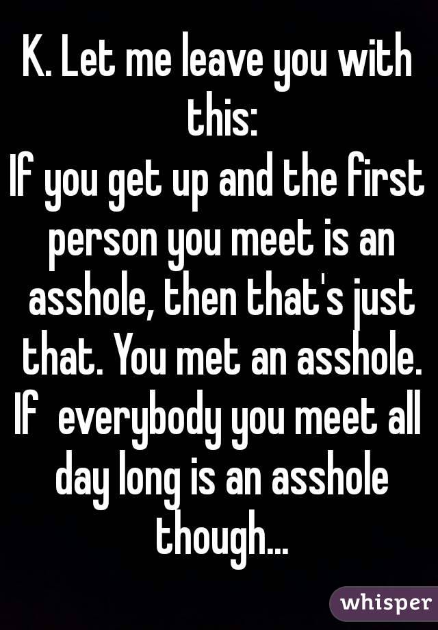 K. Let me leave you with this:
If you get up and the first person you meet is an asshole, then that's just that. You met an asshole.
If  everybody you meet all day long is an asshole though...