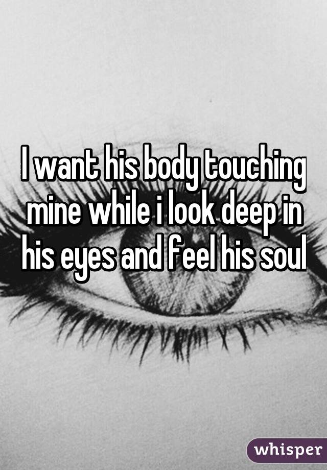 I want his body touching mine while i look deep in his eyes and feel his soul 