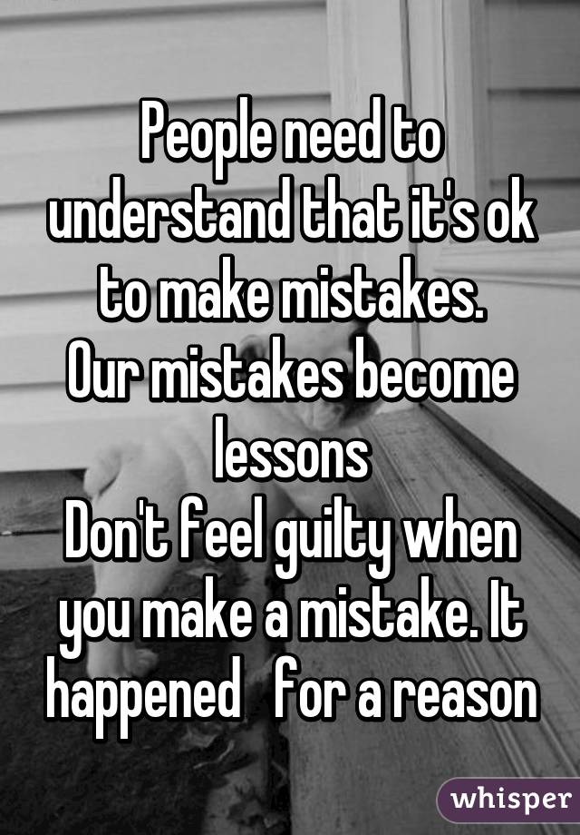 People need to understand that it's ok to make mistakes.
Our mistakes become lessons
Don't feel guilty when you make a mistake. It happened   for a reason