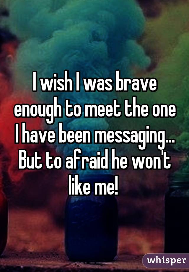 I wish I was brave enough to meet the one I have been messaging... But to afraid he won't like me! 