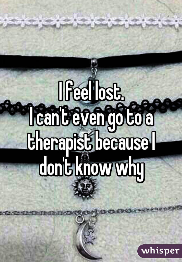 I feel lost.
I can't even go to a therapist because I don't know why