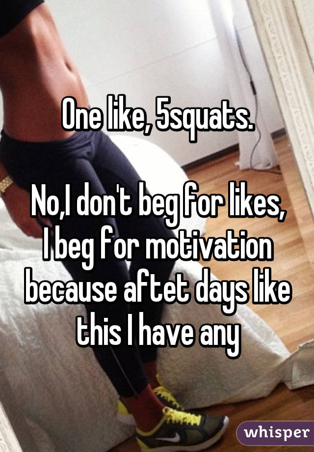 One like, 5squats.

No,I don't beg for likes, I beg for motivation because aftet days like this I have any