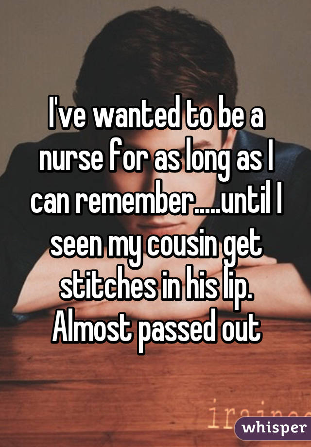 I've wanted to be a nurse for as long as I can remember.....until I seen my cousin get stitches in his lip. Almost passed out