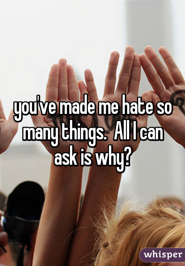 you've made me hate so many things.  All I can ask is why?