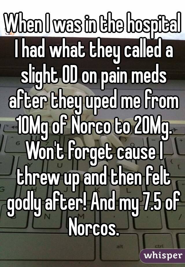 When I was in the hospital I had what they called a slight OD on pain meds after they uped me from 10Mg of Norco to 20Mg. Won't forget cause I threw up and then felt godly after! And my 7.5 of Norcos.