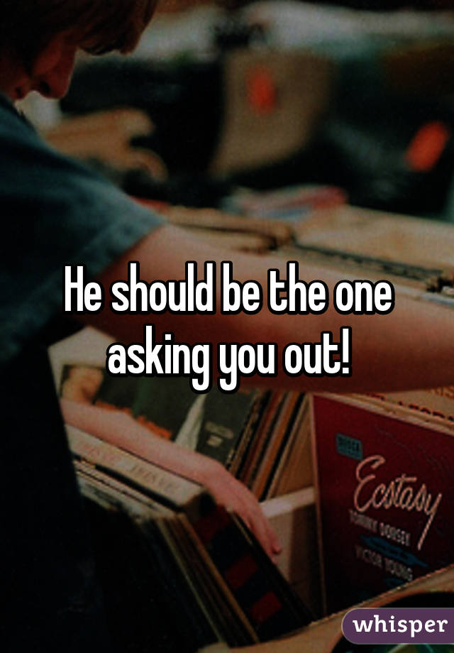 He should be the one asking you out!