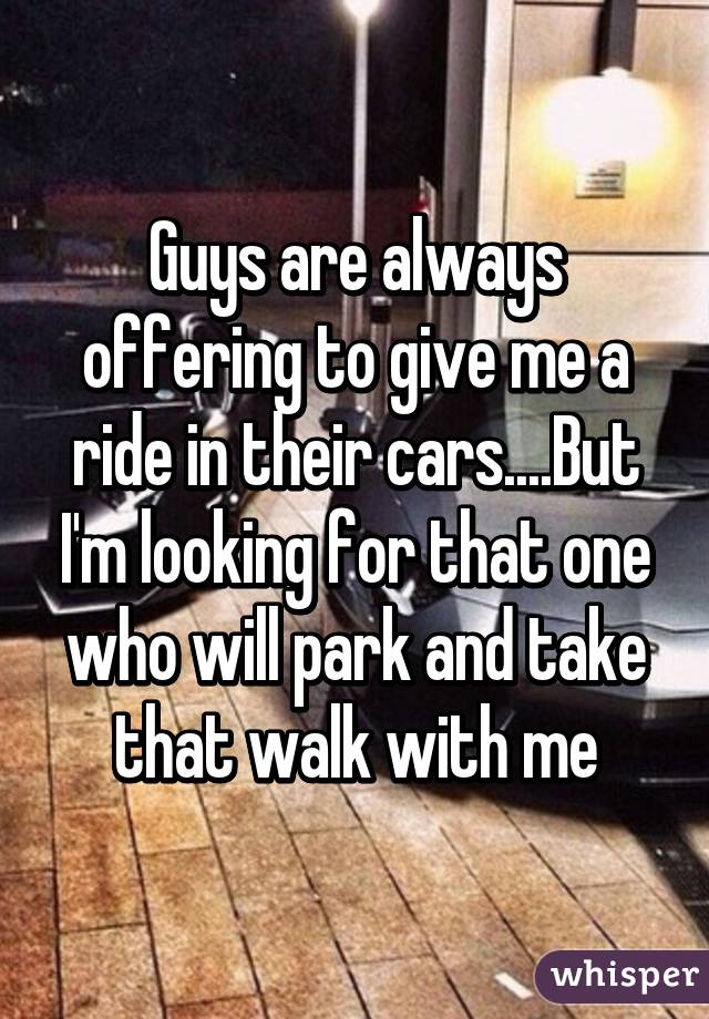 Guys are always offering to give me a ride in their cars....But I'm looking for that one who will park and take that walk with me