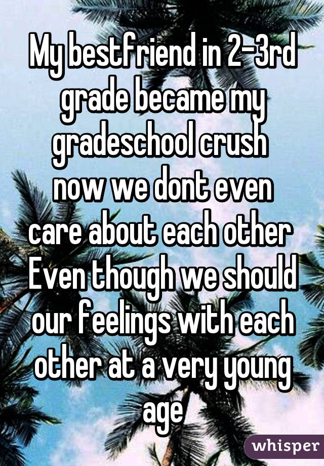 My bestfriend in 2-3rd grade became my gradeschool crush 
now we dont even care about each other 
Even though we should our feelings with each other at a very young age