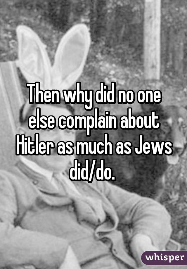 Then why did no one else complain about Hitler as much as Jews did/do. 