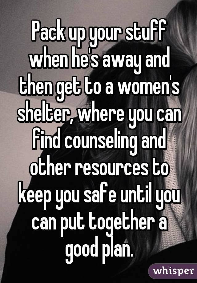 Pack up your stuff when he's away and then get to a women's shelter, where you can find counseling and other resources to keep you safe until you can put together a good plan.