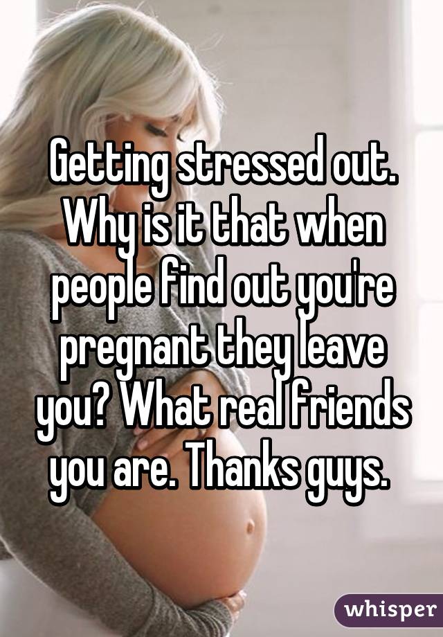 Getting stressed out. Why is it that when people find out you're pregnant they leave you? What real friends you are. Thanks guys. 