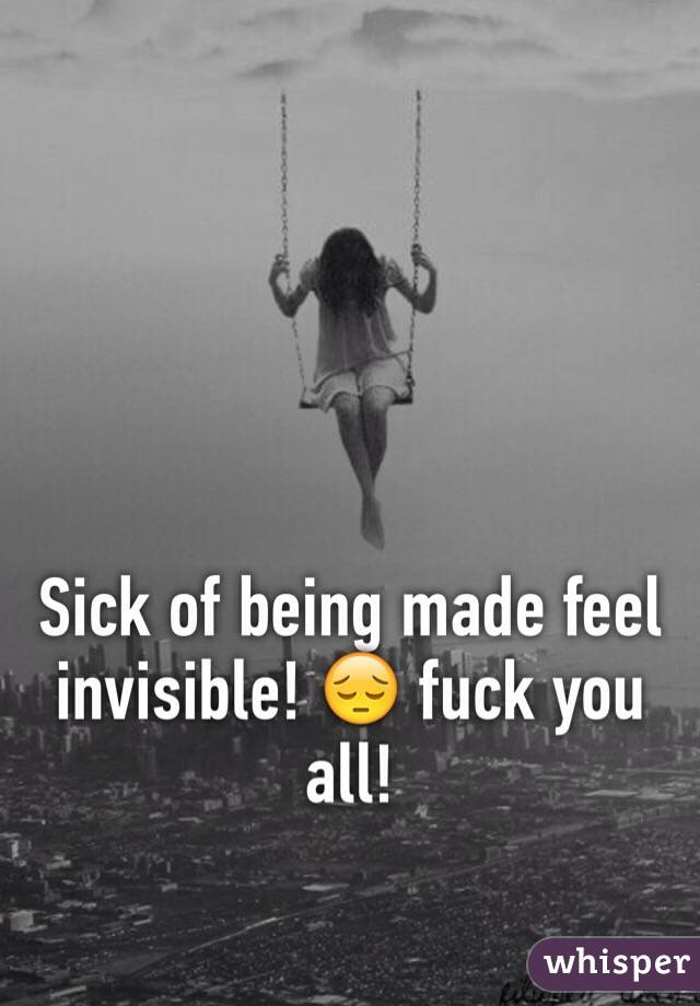 Sick of being made feel invisible! 😔 fuck you all!  