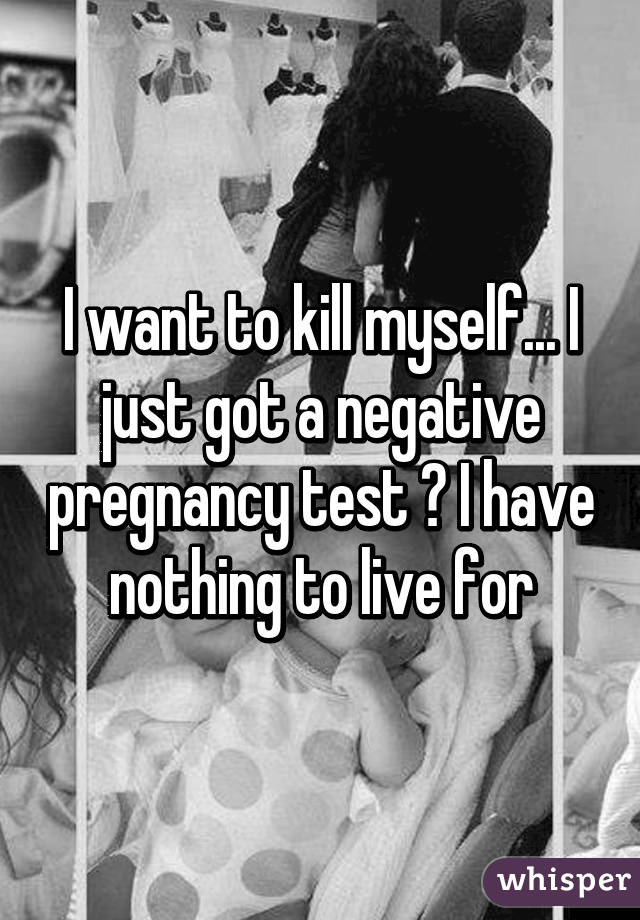 I want to kill myself... I just got a negative pregnancy test 😢 I have nothing to live for