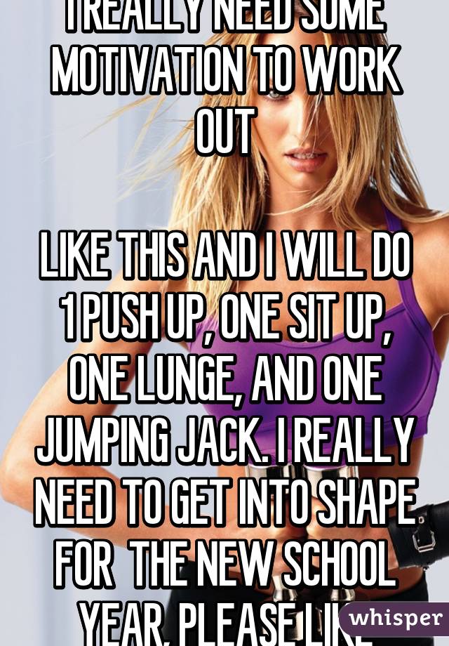 I REALLY NEED SOME MOTIVATION TO WORK OUT

LIKE THIS AND I WILL DO 1 PUSH UP, ONE SIT UP, ONE LUNGE, AND ONE JUMPING JACK. I REALLY NEED TO GET INTO SHAPE FOR  THE NEW SCHOOL YEAR, PLEASE LIKE