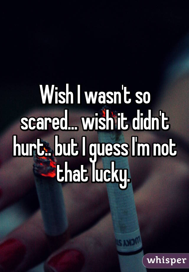 Wish I wasn't so scared... wish it didn't hurt.. but I guess I'm not that lucky. 