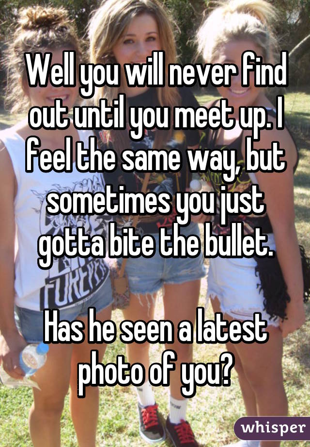 Well you will never find out until you meet up. I feel the same way, but sometimes you just gotta bite the bullet.

Has he seen a latest photo of you?