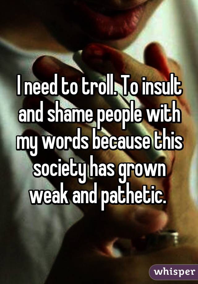 I need to troll. To insult and shame people with my words because this society has grown weak and pathetic. 