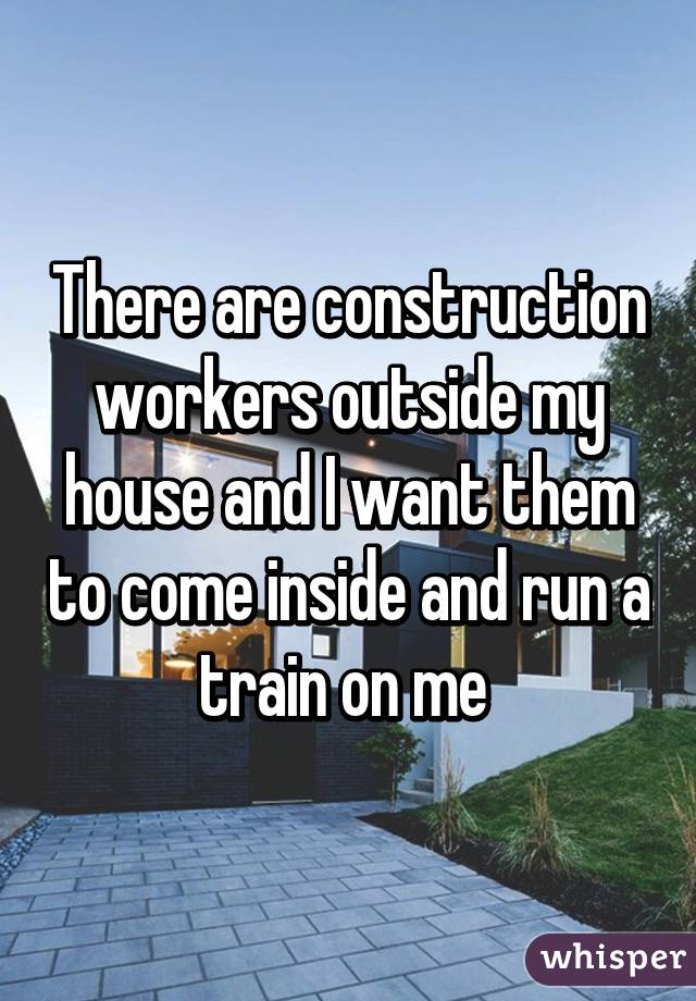 There are construction workers outside my house and I want them to come inside and run a train on me 