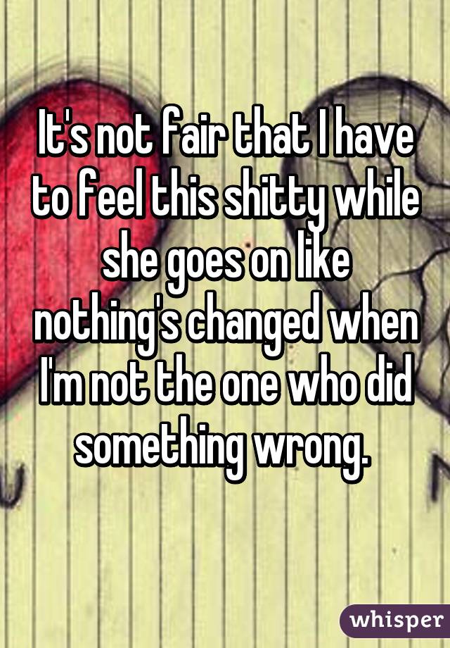 It's not fair that I have to feel this shitty while she goes on like nothing's changed when I'm not the one who did something wrong. 
