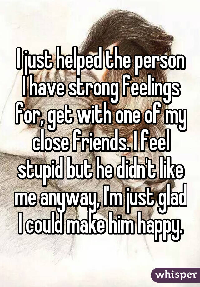 I just helped the person I have strong feelings for, get with one of my close friends. I feel stupid but he didn't like me anyway, I'm just glad I could make him happy.