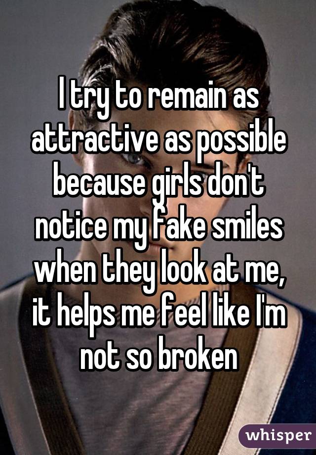 I try to remain as attractive as possible because girls don't notice my fake smiles when they look at me, it helps me feel like I'm not so broken