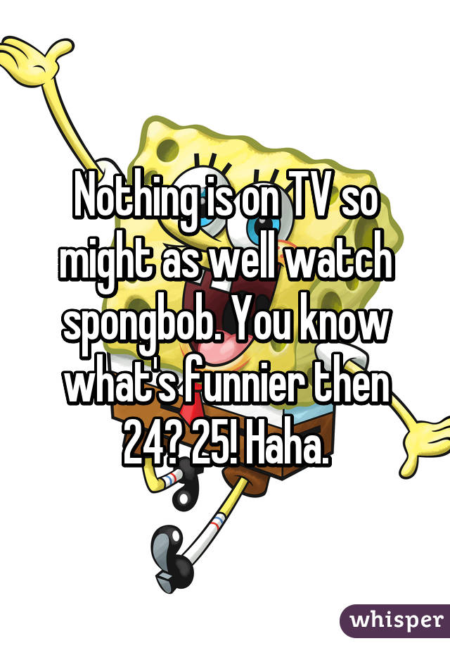 Nothing is on TV so might as well watch spongbob. You know what's funnier then 24? 25! Haha.