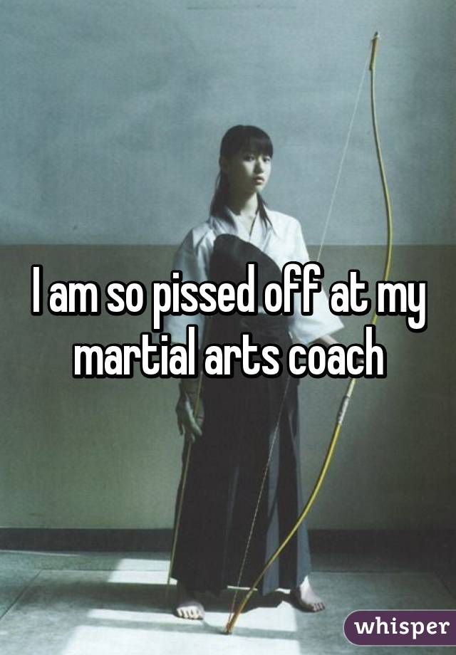 I am so pissed off at my martial arts coach