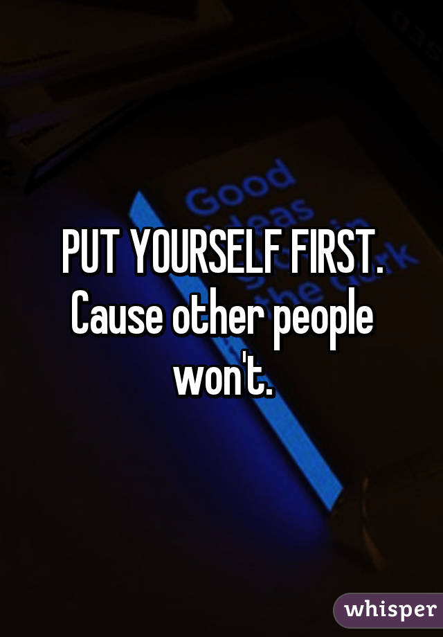 PUT YOURSELF FIRST.
Cause other people won't.