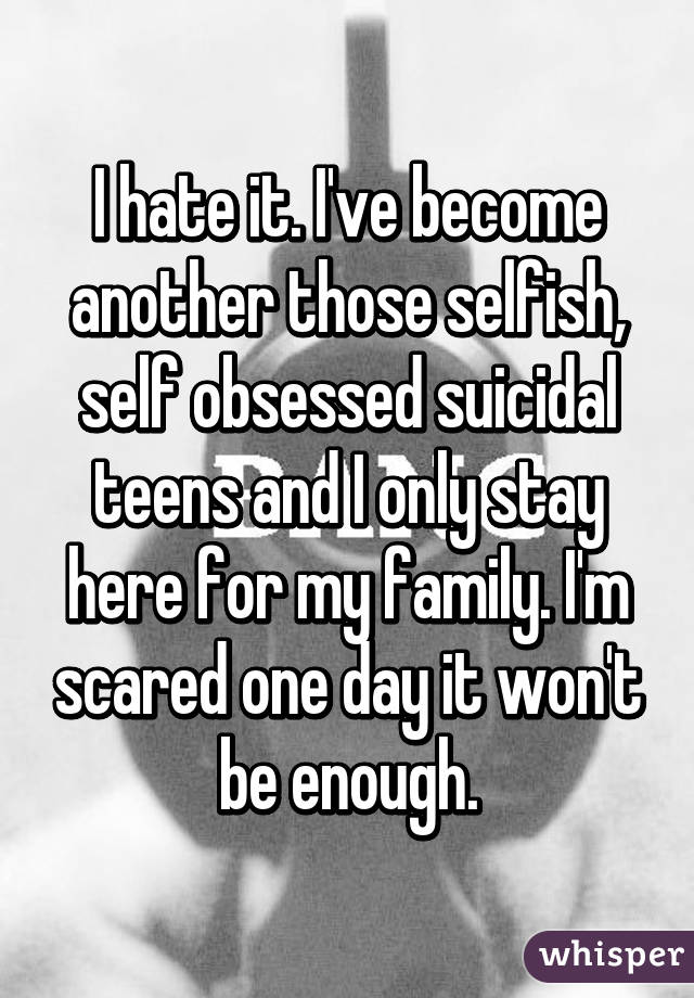 I hate it. I've become another those selfish, self obsessed suicidal teens and I only stay here for my family. I'm scared one day it won't be enough.