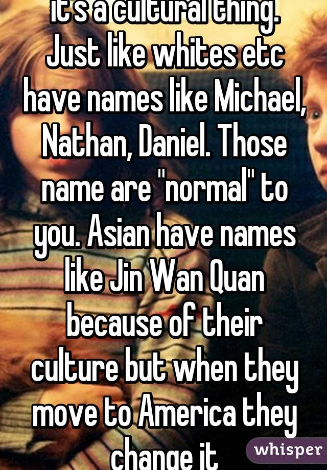 it's a cultural thing. Just like whites etc have names like Michael, Nathan, Daniel. Those name are "normal" to you. Asian have names like Jin Wan Quan because of their culture but when they move to America they change it