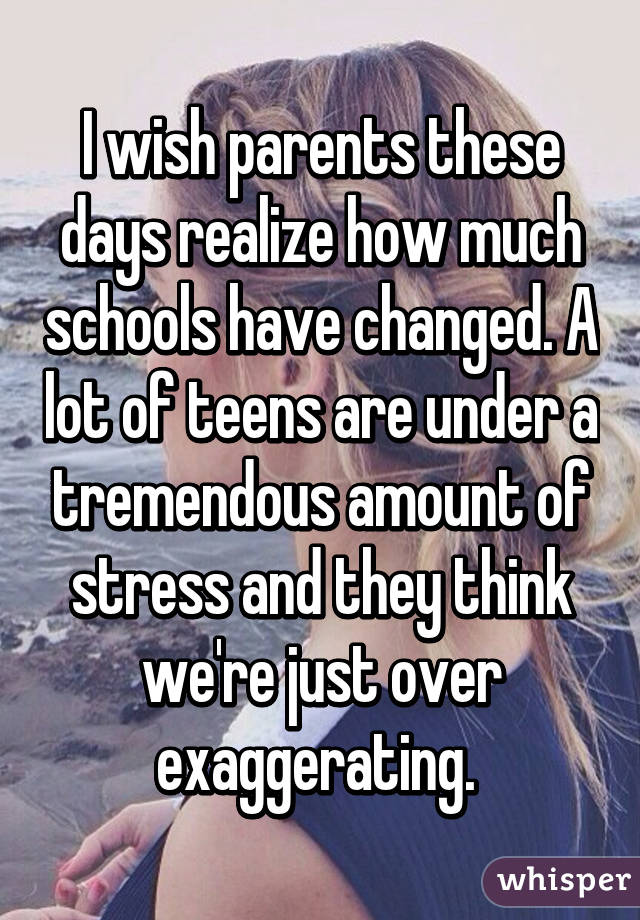 I wish parents these days realize how much schools have changed. A lot of teens are under a tremendous amount of stress and they think we're just over exaggerating. 