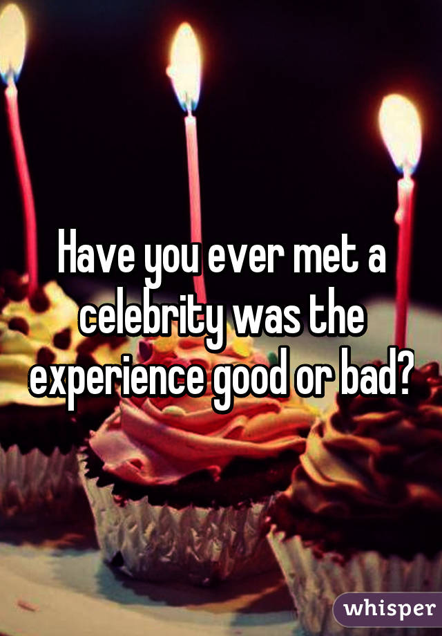 Have you ever met a celebrity was the experience good or bad?