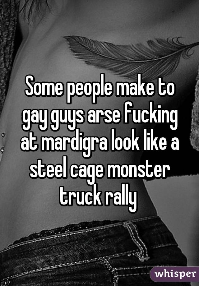 Some people make to gay guys arse fucking at mardigra look like a steel cage monster truck rally 