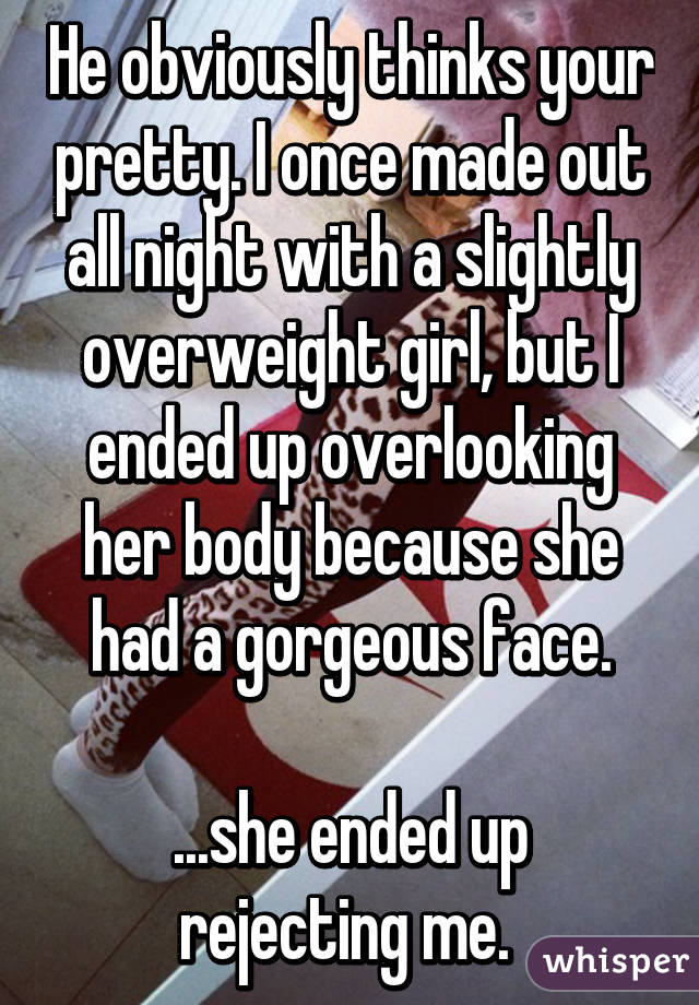 He obviously thinks your pretty. I once made out all night with a slightly overweight girl, but I ended up overlooking her body because she had a gorgeous face.

...she ended up rejecting me. 