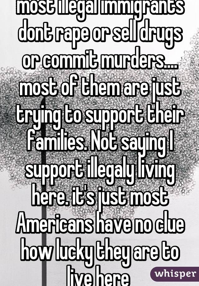 most illegal immigrants dont rape or sell drugs or commit murders.... most of them are just trying to support their families. Not saying I support illegaly living here. it's just most Americans have no clue how lucky they are to live here 