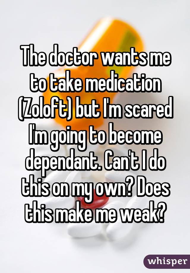 The doctor wants me to take medication (Zoloft) but I'm scared I'm going to become dependant. Can't I do this on my own? Does this make me weak?