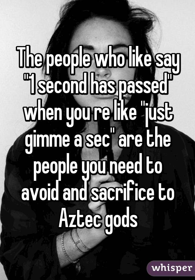 The people who like say "1 second has passed" when you re like "just gimme a sec" are the people you need to avoid and sacrifice to Aztec gods