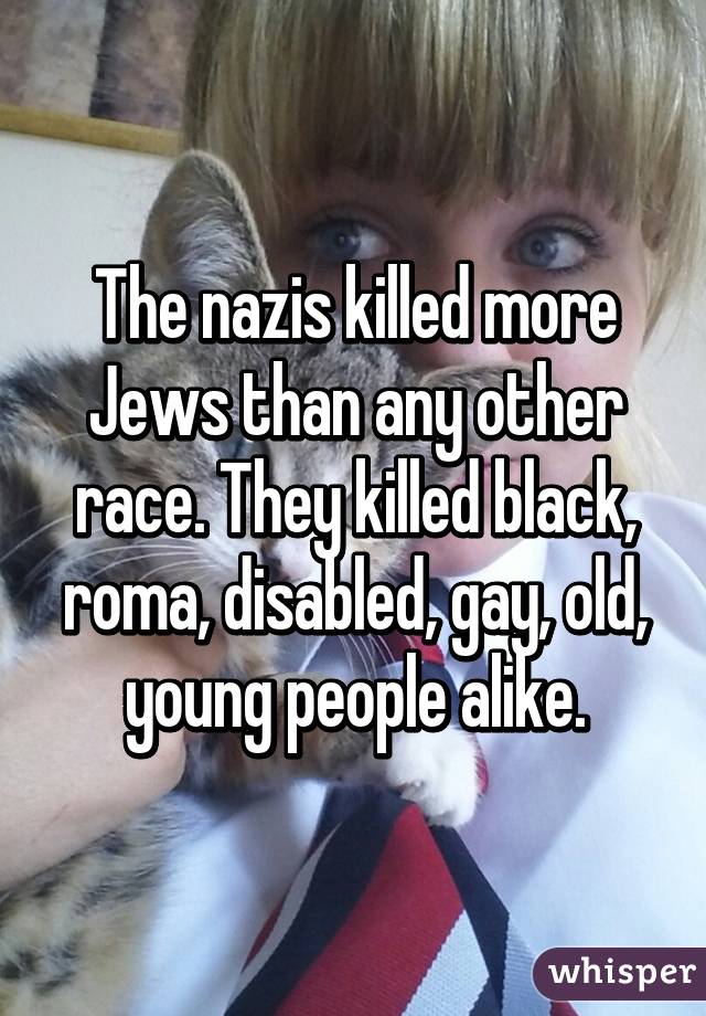 The nazis killed more Jews than any other race. They killed black, roma, disabled, gay, old, young people alike.