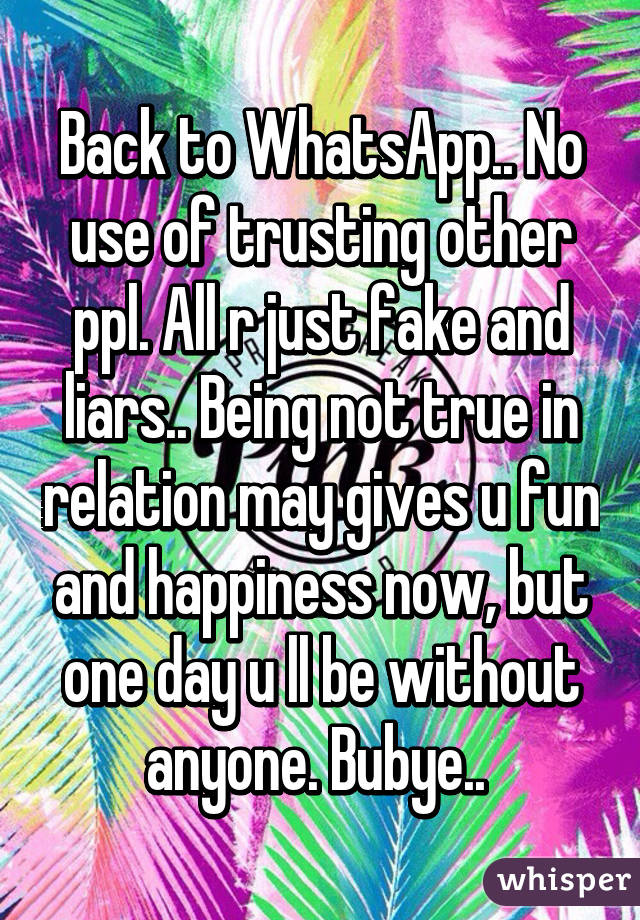 Back to WhatsApp.. No use of trusting other ppl. All r just fake and liars.. Being not true in relation may gives u fun and happiness now, but one day u ll be without anyone. Bubye.. 