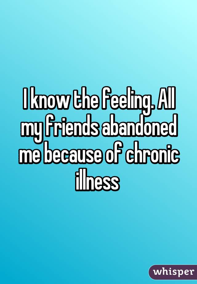 I know the feeling. All my friends abandoned me because of chronic illness 