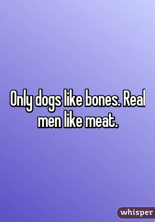 Only dogs like bones. Real men like meat.