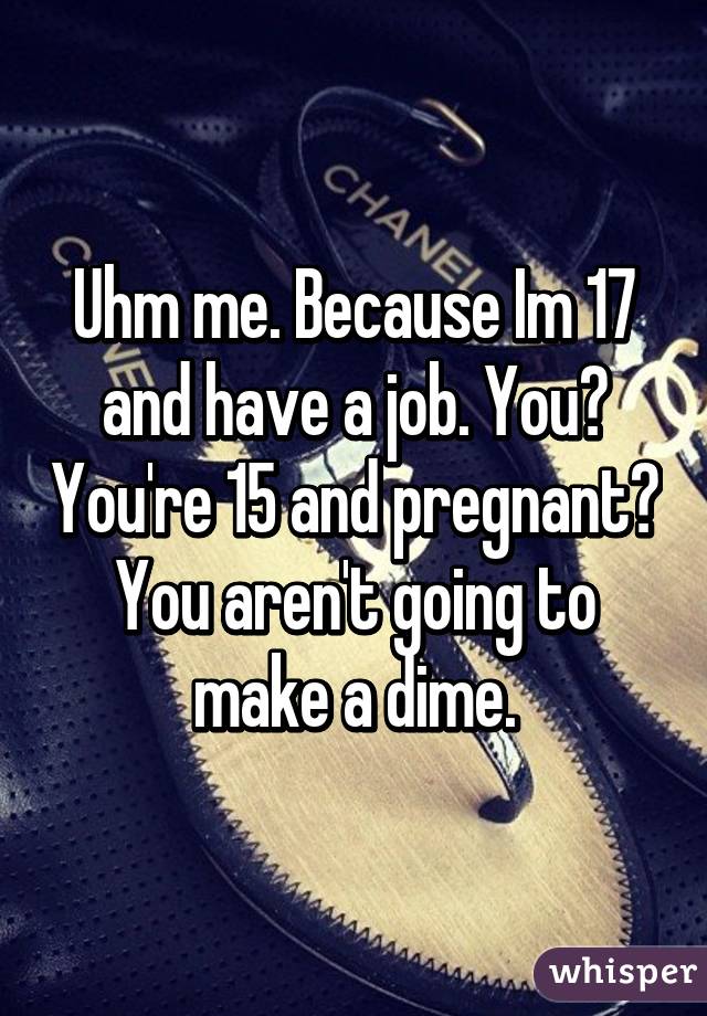 Uhm me. Because Im 17 and have a job. You? You're 15 and pregnant? You aren't going to make a dime.