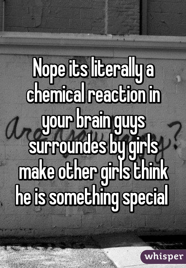 Nope its literally a chemical reaction in your brain guys surroundes by girls make other girls think he is something special 