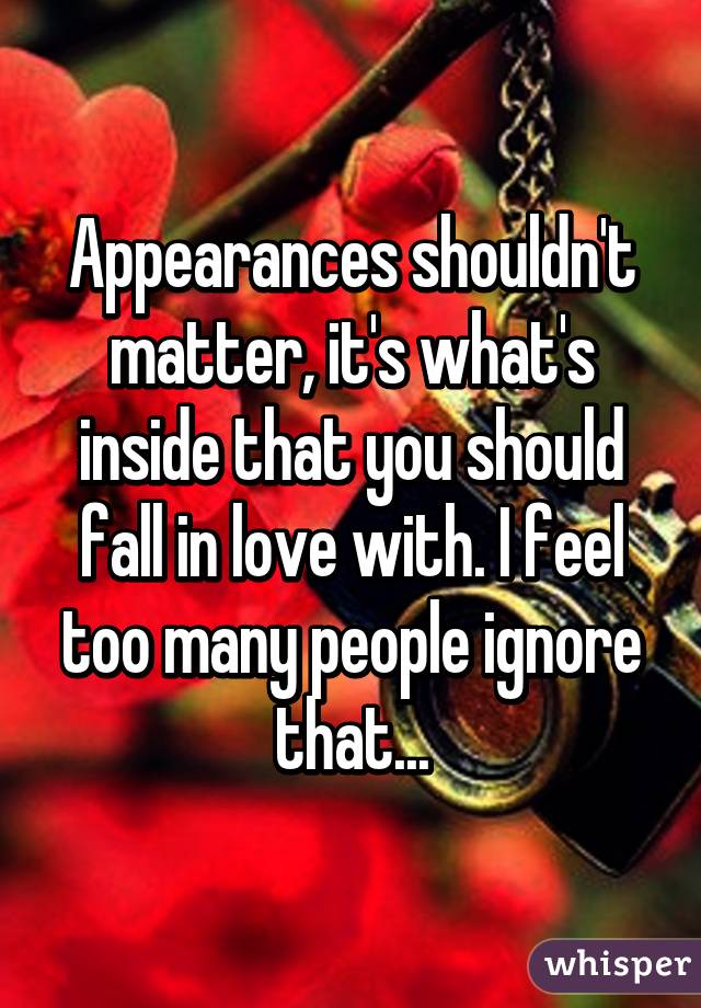 Appearances shouldn't matter, it's what's inside that you should fall in love with. I feel too many people ignore that...