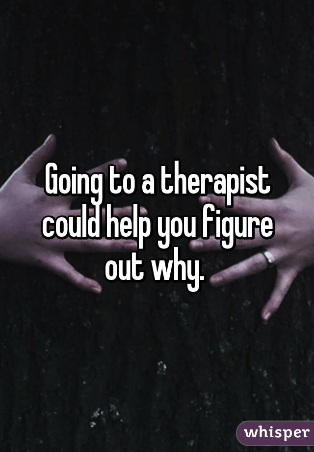 Going to a therapist could help you figure out why. 