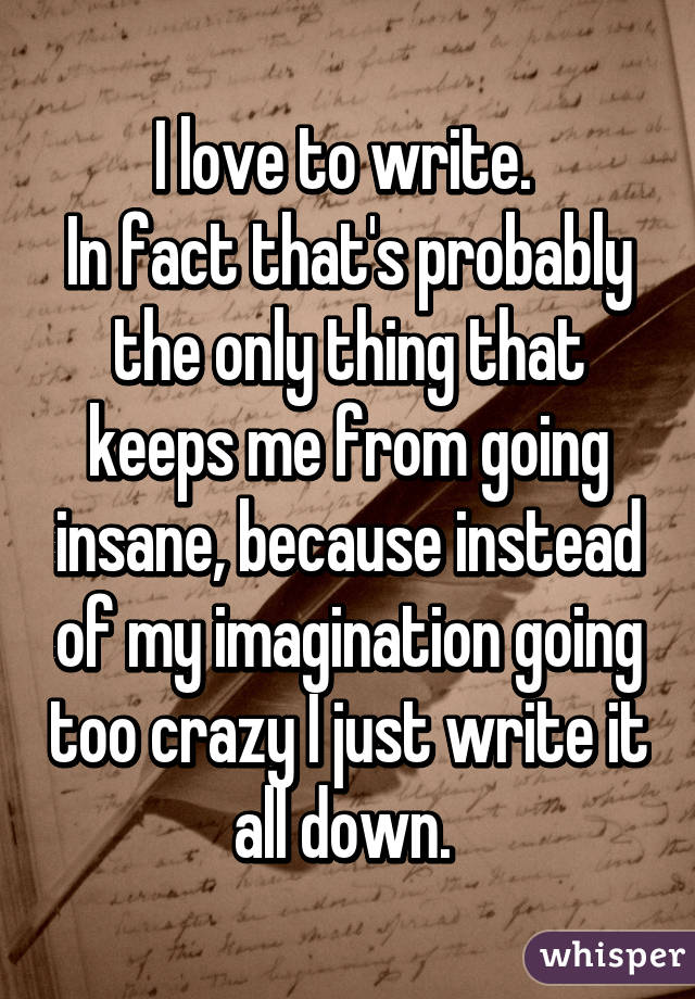 I love to write. 
In fact that's probably the only thing that keeps me from going insane, because instead of my imagination going too crazy I just write it all down. 